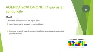 AGENDA 2030 DA ONU: O que está
sendo feito
BRASIL
O Brasil tem se empenhado em ações para:
► Combater a fome, pobreza e desigualdades;
► Enfrentar emergências climáticas e fortalecer a democracia, segundo o
governo federal.
28
27
 