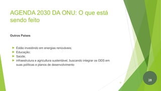 AGENDA 2030 DA ONU: O que está
sendo feito
Outros Países
► Estão investindo em energias renováveis;
► Educação;
► Saúde;
► infraestrutura e agricultura sustentável, buscando integrar os ODS em
suas políticas e planos de desenvolvimento
29
28
 