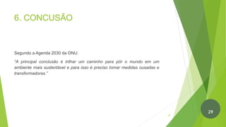 6. CONCUSÃO
Segundo a Agenda 2030 da ONU:
“A principal conclusão é trilhar um caminho para pôr o mundo em um
ambiente mais sustentável e para isso é preciso tomar medidas ousadas e
transformadoras.”
30
29
 