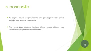 6. CONCUSÃO
► As empresa devem se aprofundar no tema para traçar metas e planos
de ação para caminhar nesse tema.
► Nós como povo devemos também alinhar nossas atitudes para
caminhar em um planeta mais sustentável.
31
30
 