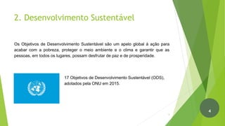2. Desenvolvimento Sustentável
Os Objetivos de Desenvolvimento Sustentável são um apelo global à ação para
acabar com a pobreza, proteger o meio ambiente e o clima e garantir que as
pessoas, em todos os lugares, possam desfrutar de paz e de prosperidade.
17 Objetivos de Desenvolvimento Sustentável (ODS),
adotados pela ONU em 2015.
5
4
 
