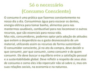 O consumo é uma prática que fazemos constantemente no
nosso dia a dia. Consumimos água para escovar os dentes,
energia elétrica para tomar banho, alimentos para nos
mantermos saudáveis, combustível para nos locomover e outros
recursos, que são essenciais para nossa vida.
Mas nós, consumidores, podemos optar pela adoção de atitudes
que evitem o desperdício ou o gasto desnecessário de um
material, utilizando assim os recursos de forma sustentável.
O consumidor consciente, já no ato da compra, deve decidir o
que consumir, por que consumir, como consumir e de quem
consumir. Ele deve buscar o equilíbrio entre a satisfação pessoal
e a sustentabilidade global. Deve refletir a respeito de seus atos
de consumo e como eles irão repercutir não só sobre si, mas em
suas relações sociais, na economia e na natureza.
 