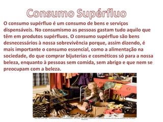O consumo supérfluo é um consumo de bens e serviços
dispensáveis. No consumismo as pessoas gastam tudo aquilo que
têm em produtos supérfluos. O consumo supérfluo são bens
desnecessários à nossa sobrevivência porque, assim dizendo, é
mais importante o consumo essencial, como a alimentação na
sociedade, do que comprar bijuterias e cosméticos só para a nossa
beleza, enquanto à pessoas sem comida, sem abrigo e que nem se
preocupam com a beleza.
 