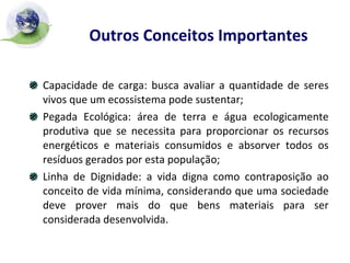 Outros Conceitos Importantes   Capacidade de carga: busca avaliar a quantidade de seres vivos que um ecossistema pode sustentar; Pegada Ecológica: área de terra e água ecologicamente produtiva que se necessita para proporcionar os recursos energéticos e materiais consumidos e absorver todos os resíduos gerados por esta população; Linha de Dignidade: a vida digna como contraposição ao conceito de vida mínima, considerando que uma sociedade deve prover mais do que bens materiais para ser considerada desenvolvida. 