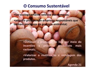 O Consumo Sustentável Ser ecologicamente seletivo nas compras; adquirir produtos de empresas responsáveis que tenham processos de gerência ambiental; Diminuir a produção do lixo por meio do incentivo a processo produtivos mais racionais; Valorizar a reutilização e reciclagem dos produtos. Agenda 21 