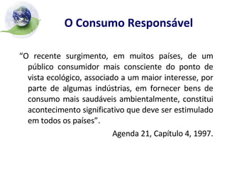 O Consumo Responsável   “ O recente surgimento, em muitos países, de um público consumidor mais consciente do ponto de vista ecológico, associado a um maior interesse, por parte de algumas indústrias, em fornecer bens de consumo mais saudáveis ambientalmente, constitui acontecimento significativo que deve ser estimulado em todos os países”. Agenda 21, Capítulo 4, 1997. 
