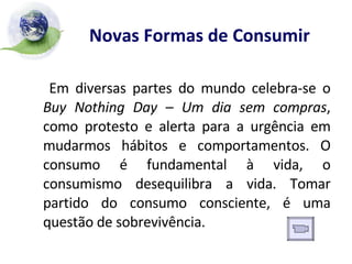 Novas Formas de Consumir   Em diversas partes do mundo celebra-se o  Buy Nothing Day – Um dia sem compras , como protesto e alerta para a urgência em mudarmos hábitos e comportamentos. O consumo é fundamental à vida, o consumismo desequilibra a vida. Tomar partido do consumo consciente, é uma questão de sobrevivência. 
