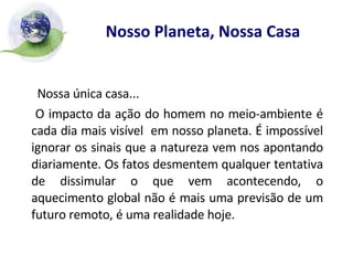 Nosso Planeta, Nossa Casa Nossa única casa...  O impacto da ação do homem no meio-ambiente é cada dia mais visível  em nosso planeta. É impossível ignorar os sinais que a natureza vem nos apontando diariamente. Os fatos desmentem qualquer tentativa de dissimular o que vem acontecendo, o aquecimento global não é mais uma previsão de um futuro remoto, é uma realidade hoje. 
