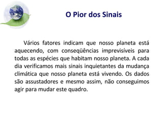 O Pior dos Sinais Vários fatores indicam que nosso planeta está aquecendo, com conseqüências imprevisíveis para todas as espécies que habitam nosso planeta. A cada dia verificamos mais sinais inquietantes da mudança climática que nosso planeta está vivendo. Os dados são assustadores e mesmo assim, não conseguimos agir para mudar este quadro. 