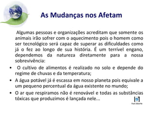 As Mudanças nos Afetam Algumas pessoas e organizações acreditam que somente os animais irão sofrer com o aquecimento pois o homem como ser tecnológico será capaz de superar as dificuldades como já o fez ao longo de sua história. É um terrível engano, dependemos da natureza diretamente para a nossa sobrevivência: O cultivo de alimentos é realizado no solo e depende do regime de chuvas e da temperatura; A água potável já é escassa em nosso planeta pois equivale a um pequeno percentual da água existente no mundo; O ar que respiramos não é renovável e todas as substâncias tóxicas que produzimos é lançada nele... 