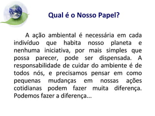 Qual é o Nosso Papel? A ação ambiental é necessária em cada indivíduo que habita nosso planeta e nenhuma iniciativa, por mais simples que possa parecer, pode ser dispensada. A responsabilidade de cuidar do ambiente é de todos nós, e precisamos pensar em como pequenas mudanças em nossas ações cotidianas podem fazer muita diferença. Podemos fazer a diferença... 