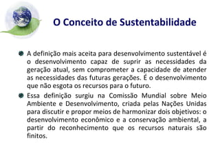 O Conceito de Sustentabilidade   A definição mais aceita para desenvolvimento sustentável é o desenvolvimento capaz de suprir as necessidades da geração atual, sem comprometer a capacidade de atender as necessidades das futuras gerações. É o desenvolvimento que não esgota os recursos para o futuro. Essa definição surgiu na Comissão Mundial sobre Meio Ambiente e Desenvolvimento, criada pelas Nações Unidas para discutir e propor meios de harmonizar dois objetivos: o desenvolvimento econômico e a conservação ambiental, a partir do reconhecimento que os recursos naturais são finitos. 
