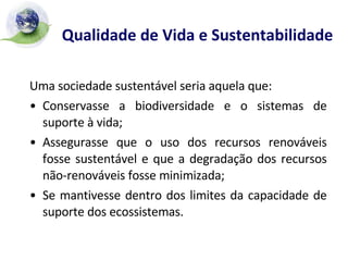 Qualidade de Vida e Sustentabilidade   Uma sociedade sustentável seria aquela que: Conservasse a biodiversidade e o sistemas de suporte à vida; Assegurasse que o uso dos recursos renováveis fosse sustentável e que a degradação dos recursos não-renováveis fosse minimizada; Se mantivesse dentro dos limites da capacidade de suporte dos ecossistemas. 