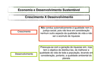 Crescimento
Não conduz automaticamente à igualdade nem à
justiça social, pois não leva em consideração
nenhum outro aspecto da qualidade de vida a não
ser o acúmulo de riquezas
Desenvolvimento
Preocupa-se com a geração de riquezas sim, mas
tem o objetivo de distribuí-las, de melhorar a
qualidade de vida de toda a população, levando em
consideração, portanto, a qualidade ambiental do
planeta
Crescimento X Desenvolvimento
Economia e Desenvolvimento Sustentável
 