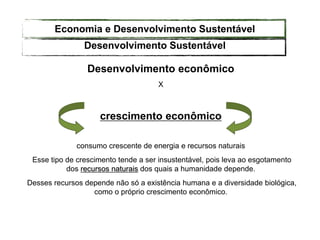 Desenvolvimento econômico
X
crescimento econômico
consumo crescente de energia e recursos naturais
Esse tipo de crescimento tende a ser insustentável, pois leva ao esgotamento
dos recursos naturais dos quais a humanidade depende.
Desses recursos depende não só a existência humana e a diversidade biológica,
como o próprio crescimento econômico.
Desenvolvimento Sustentável
Economia e Desenvolvimento Sustentável
 