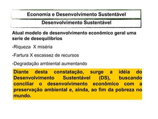 Atual modelo de desenvolvimento econômico geral uma
serie de desequilíbrios
-Riqueza X miséria
-Fartura X escassez de recursos
-Degradação ambiental aumentando
Diante desta constatação, surge a idéia do
Desenvolvimento Sustentável (DS), buscando
conciliar o desenvolvimento econômico com a
preservação ambiental e, ainda, ao fim da pobreza no
mundo.
Desenvolvimento Sustentável
Economia e Desenvolvimento Sustentável
 