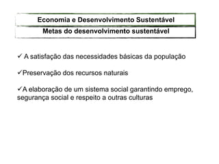  A satisfação das necessidades básicas da população
Preservação dos recursos naturais
A elaboração de um sistema social garantindo emprego,
segurança social e respeito a outras culturas
Metas do desenvolvimento sustentável
Economia e Desenvolvimento Sustentável
 