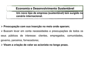  Preocupação com sua inserção no meio onde operam;
 Buscam levar em conta necessidades e preocupações de todos os
seus públicos de interesse: clientes, empregados, comunidades,
governo, parceiros, fornecedores;
 Visam a criação de valor ao acionista no longo prazo.
Um novo tipo de empresa (sustentável) tem surgido no
cenário internacional.
Economia e Desenvolvimento Sustentável
 