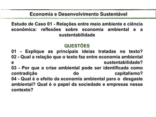 Estudo de Caso 01 - Relações entre meio ambiente e ciência
econômica: reflexões sobre economia ambiental e a
sustentabilidade
QUESTÕES
01 - Explique as principais ideias tratadas no texto?
02 - Qual a relação que o texto faz entre economia ambiental
e sustentabilidade?
03 - Por que a crise ambiental pode ser identificada como
contradição do capitalismo?
04 - Qual é o efeito da economia ambiental para o desgaste
ambiental? Qual é o papel da sociedade e empresas nesse
contexto?
Economia e Desenvolvimento Sustentável
 