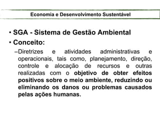 • SGA - Sistema de Gestão Ambiental
• Conceito:
–Diretrizes e atividades administrativas e
operacionais, tais como, planejamento, direção,
controle e alocação de recursos e outras
realizadas com o objetivo de obter efeitos
positivos sobre o meio ambiente, reduzindo ou
eliminando os danos ou problemas causados
pelas ações humanas.
Economia e Desenvolvimento Sustentável
 