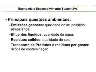 • Principais questões ambientais:
–Emissões gasosas: qualidade do ar, poluição
atmosférica;
–Efluentes líquidos: qualidade da água;
–Resíduos sólidos: qualidade do solo;
–Transporte de Produtos e resíduos perigosos:
riscos de contaminação.
Economia e Desenvolvimento Sustentável
 