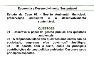 Estudo de Caso 02 - Gestão Ambiental Municipal:
preservação ambiental e o desenvolvimento
sustentável.
QUESTÕES
01 - Descreva o papel da gestão pública nas questões
ambientais.
02 - A responsabilidade das questões ambientais são da
sociedade, empresas e/ou governos? Justifique.
03 - De acordo com o texto, quais os principais
contribuições de uma política ambiental. Descreva seus
principais aspectos.
Economia e Desenvolvimento Sustentável
 