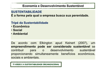 De acordo com Elkington apud Keinert (2007), um
empreendimento pode ser considerado sustentável se
contribuir para o desenvolvimento sustentável
proporcionando simultaneamente benefícios econômicos,
sociais e ambientais.
SUSTENTABILIDADE
É a forma pela qual a empresa busca sua perenidade.
Tripé da Sustentabilidade
• Econômico
• Social
• Ambiental
Economia e Desenvolvimento Sustentável
 