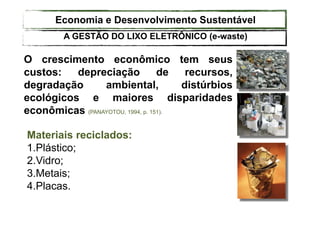 O crescimento econômico tem seus
custos: depreciação de recursos,
degradação ambiental, distúrbios
ecológicos e maiores disparidades
econômicas (PANAYOTOU, 1994, p. 151).
Materiais reciclados:
1.Plástico;
2.Vidro;
3.Metais;
4.Placas.
Economia e Desenvolvimento Sustentável
A GESTÃO DO LIXO ELETRÔNICO (e-waste)
 