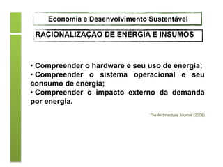 • Compreender o hardware e seu uso de energia;
• Compreender o sistema operacional e seu
consumo de energia;
• Compreender o impacto externo da demanda
por energia.
The Architecture Journal (2009)
Economia e Desenvolvimento Sustentável
RACIONALIZAÇÃO DE ENERGIA E INSUMOS
 