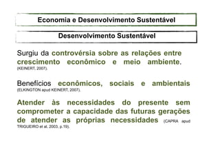 Desenvolvimento Sustentável
Surgiu da controvérsia sobre as relações entre
crescimento econômico e meio ambiente.
(KEINERT, 2007).
Benefícios econômicos, sociais e ambientais
(ELKINGTON apud KEINERT, 2007).
Atender às necessidades do presente sem
comprometer a capacidade das futuras gerações
de atender as próprias necessidades (CAPRA apud
TRIGUEIRO et al, 2003, p.19).
Economia e Desenvolvimento Sustentável
 