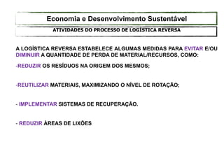 A LOGÍSTICA REVERSA ESTABELECE ALGUMAS MEDIDAS PARA EVITAR E/OU
DIMINUIR A QUANTIDADE DE PERDA DE MATERIAL/RECURSOS, COMO:
-REDUZIR OS RESÍDUOS NA ORIGEM DOS MESMOS;
-REUTILIZAR MATERIAIS, MAXIMIZANDO O NÍVEL DE ROTAÇÃO;
- IMPLEMENTAR SISTEMAS DE RECUPERAÇÃO.
- REDUZIR ÁREAS DE LIXÕES
ATIVIDADES DO PROCESSO DE LOGÍSTICA REVERSA
Economia e Desenvolvimento Sustentável
 