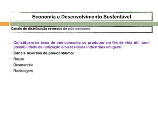  Constituem-se bens de pós-consumo os produtos em fim de vida útil, com
possibilidade de utilização e/ou resíduos industriais em geral
 Canais reversos de pós-consumo:
 Reuso
 Desmanche
 Reciclagem
Canais de distribuição reversos de pós-consumo
Economia e Desenvolvimento Sustentável
 