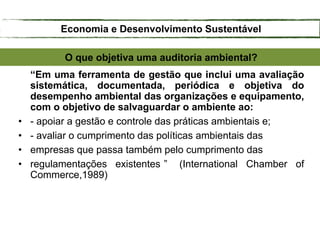 O que objetiva uma auditoria ambiental?
“Em uma ferramenta de gestão que inclui uma avaliação
sistemática, documentada, periódica e objetiva do
desempenho ambiental das organizações e equipamento,
com o objetivo de salvaguardar o ambiente ao:
• - apoiar a gestão e controle das práticas ambientais e;
• - avaliar o cumprimento das políticas ambientais das
• empresas que passa também pelo cumprimento das
• regulamentações existentes ” (International Chamber of
Commerce,1989)
Economia e Desenvolvimento Sustentável
 