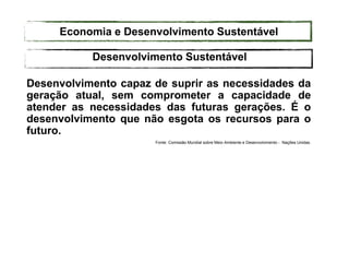 Desenvolvimento capaz de suprir as necessidades da
geração atual, sem comprometer a capacidade de
atender as necessidades das futuras gerações. É o
desenvolvimento que não esgota os recursos para o
futuro.
Fonte: Comissão Mundial sobre Meio Ambiente e Desenvolvimento - Nações Unidas.
Desenvolvimento Sustentável
Economia e Desenvolvimento Sustentável
 
