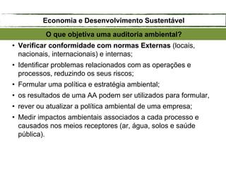 • Verificar conformidade com normas Externas (locais,
nacionais, internacionais) e internas;
• Identificar problemas relacionados com as operações e
processos, reduzindo os seus riscos;
• Formular uma política e estratégia ambiental;
• os resultados de uma AA podem ser utilizados para formular,
• rever ou atualizar a política ambiental de uma empresa;
• Medir impactos ambientais associados a cada processo e
causados nos meios receptores (ar, água, solos e saúde
pública).
O que objetiva uma auditoria ambiental?
Economia e Desenvolvimento Sustentável
 