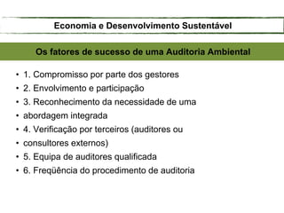 Os fatores de sucesso de uma Auditoria Ambiental
• 1. Compromisso por parte dos gestores
• 2. Envolvimento e participação
• 3. Reconhecimento da necessidade de uma
• abordagem integrada
• 4. Verificação por terceiros (auditores ou
• consultores externos)
• 5. Equipa de auditores qualificada
• 6. Freqüência do procedimento de auditoria
Economia e Desenvolvimento Sustentável
 