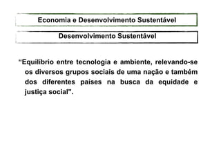“Equilíbrio entre tecnologia e ambiente, relevando-se
os diversos grupos sociais de uma nação e também
dos diferentes países na busca da equidade e
justiça social".
Desenvolvimento Sustentável
Economia e Desenvolvimento Sustentável
 