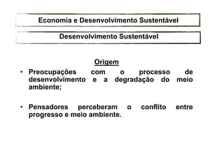 Origem
• Preocupações com o processo de
desenvolvimento e a degradação do meio
ambiente;
• Pensadores perceberam o conflito entre
progresso e meio ambiente.
Desenvolvimento Sustentável
Economia e Desenvolvimento Sustentável
 