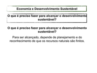 O que é preciso fazer para alcançar o desenvolvimento
sustentável?
Para ser alcançado, depende de planejamento e do
reconhecimento de que os recursos naturais são finitos.
O que é preciso fazer para alcançar o desenvolvimento
sustentável?
Economia e Desenvolvimento Sustentável
 