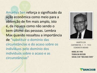 Amartya Sen reforça o significado da
ação econômica como meio para a
obtenção de fim mais amplo, isto
é, da riqueza como não sendo o
bem último das pessoas. Lembra
Max quando ressaltou a importância
de “substituir o domínio das
circunstâncias e do acaso sobre os
indivíduos pelo domínio dos
indivíduos sobre o acaso e as
circunstâncias”

 
