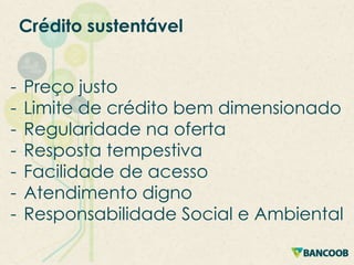 Crédito sustentável
-

Preço justo
Limite de crédito bem dimensionado
Regularidade na oferta
Resposta tempestiva
Facilidade de acesso
Atendimento digno
Responsabilidade Social e Ambiental

 