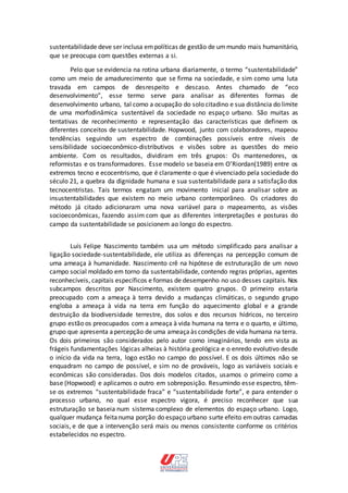 sustentabilidade deve ser inclusa empolíticas de gestão de ummundo mais humanitário,
que se preocupa com questões externas a si.
Pelo que se evidencia na rotina urbana diariamente, o termo “sustentabilidade”
como um meio de amadurecimento que se firma na sociedade, e sim como uma luta
travada em campos de desrespeito e descaso. Antes chamado de “eco
desenvolvimento”, esse termo serve para analisar as diferentes formas de
desenvolvimento urbano, tal como a ocupação do solo citadino e sua distância do limite
de uma morfodinâmica sustentável da sociedade no espaço urbano. São muitas as
tentativas de reconhecimento e representação das características que definem os
diferentes conceitos de sustentabilidade. Hopwood, junto com colaboradores, mapeou
tendências seguindo um espectro de combinações possíveis entre níveis de
sensibilidade socioeconômico-distributivos e visões sobre as questões do meio
ambiente. Com os resultados, dividiram em três grupos: Os mantenedores, os
reformistas e os transformadores. Esse modelo se baseia em O’Riordan(1989) entre os
extremos tecno e ecocentrismo, que é claramente o que é vivenciado pela sociedade do
século 21, a quebra da dignidade humana e sua sustentabilidade para a satisfação dos
tecnocentristas. Tais termos engatam um movimento inicial para analisar sobre as
insustentabilidades que existem no meio urbano contemporâneo. Os criadores do
método já citado adicionaram uma nova variável para o mapeamento, as visões
socioeconômicas, fazendo assim com que as diferentes interpretações e posturas do
campo da sustentabilidade se posicionem ao longo do espectro.
Luís Felipe Nascimento também usa um método simplificado para analisar a
ligação sociedade-sustentabilidade, ele utiliza as diferenças na percepção comum de
uma ameaça à humanidade. Nascimento crê na hipótese de estruturação de um novo
campo social moldado em torno da sustentabilidade, contendo regras próprias, agentes
reconhecíveis, capitais específicos e formas de desempenho no uso desses capitais. Nos
subcampos descritos por Nascimento, existem quatro grupos. O primeiro estaria
preocupado com a ameaça à terra devido a mudanças climáticas, o segundo grupo
engloba a ameaça à vida na terra em função do aquecimento global e a grande
destruição da biodiversidade terrestre, dos solos e dos recursos hídricos, no terceiro
grupo estão os preocupados com a ameaça à vida humana na terra e o quarto, e último,
grupo que apresenta apercepção de uma ameaçaàs condições de vida humana na terra.
Os dois primeiros são considerados pelo autor como imaginários, tendo em vista as
frágeis fundamentações lógicas alheias à história geológica e o enredo evolutivo desde
o início da vida na terra, logo estão no campo do possível. E os dois últimos não se
enquadram no campo de possível, e sim no de prováveis, logo as variáveis sociais e
econômicas são consideradas. Dos dois modelos citados, usamos o primeiro como a
base (Hopwood) e aplicamos o outro em sobreposição. Resumindo esse espectro, têm-
se os extremos “sustentabilidade fraca” e “sustentabilidade forte”, e para entender o
processo urbano, no qual esse espectro vigora, é preciso reconhecer que sua
estruturação se baseia num sistema complexo de elementos do espaço urbano. Logo,
qualquer mudança feitanuma porção do espaço urbano surte efeito emoutras camadas
sociais, e de que a intervenção será mais ou menos consistente conforme os critérios
estabelecidos no espectro.
 