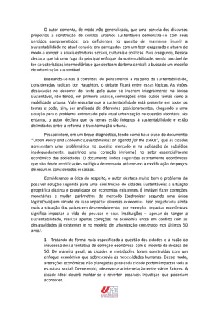 O autor comenta, de modo não generalizado, que uma parcela dos discursos
propostos a construção de centros urbanos sustentáveis demonstra-se com seus
sentidos comprometidos: ora deficientes no quesito de realmente inserir a
sustentabilidade no atual cenário, ora carregados com um teor exagerado e atuam de
modo a romper a atuais estruturas sociais, culturais e políticas. Para o segundo, Pessoa
destaca que há uma fuga do principal enfoque da sustentabilidade, sendo passível de
ter características intermediárias e que destoam do tema central: a buscade um modelo
de urbanização sustentável.
Baseando-se nas 3 correntes de pensamento a respeito da sustentabilidade,
consideradas radicais por Haughton, o debate ficará entre essas lógicas. As visões
destacadas no decorrer do texto pelo autor se inserem integralmente na tônica
sustentável, não tendo, em primeira análise, correlações entre outros temas como a
mobilidade urbana. Vale ressaltar que a sustentabilidade está presente em todos os
temas e pode, sim, ser analisada de diferentes posicionamentos, chegando a uma
solução para o problema enfrentado pela atual urbanização na questão abordada. No
entanto, o autor declara que os temas estão íntegros à sustentabilidade e estão
delimitados entre a reforma e transformação urbana.
Pessoa infere, em um breve diagnóstico, tendo como base o uso do documento
“Urban Policy and Economic Developmente: an agenda for the 1990s”, que as cidades
apresentam uma problemática no quesito mercado e na aplicação de subsídios
inadequadamente, sugerindo uma correção (reforma) no setor essencialmente
econômico das sociedades. O documento indica sugestões estritamente econômicas
que vão desde modificações na lógica de mercado até mesmo a modificação de preços
de recursos considerados escassos.
Considerando a ótica do respeito, o autor destaca muito bem o problema da
possível solução sugerida para uma construção de cidades sustentáveis: a situação
geográfica distinta e pluralidade de economias existentes. É inviável fazer correções
monetárias e mudar parâmetros de mercado (padronizar segundo uma única
lógica/país) em virtude de isso impactar diversas economias. Isso prejudicaria ainda
mais a situação dos países em desenvolvimento, por exemplo; impactar econômicas
significa impactar a vida de pessoas e suas instituições – apesar de tanger a
sustentabilidade, realizar apenas correções na economia entra em conflito com as
desigualdades já existentes e no modelo de urbanização construído nos últimos 50
anos¹.
1 - Tratando de forma mais especificada a questão das cidades e a razão do
insucesso dessa tentativa de correção econômica com o modelo da década de
50: De maneira geral, as cidades e metrópoles foram construídas com um
enfoque econômico que sobrescrevia as necessidades humanas. Desse modo,
alterações econômicas não planejadas para cada cidade podem impactar toda a
estrutura social. Desse modo, observa-se a interrelação entre vários fatores. A
cidade ideal deverá moldar-se e reverter possíveis injustiças que poderiam
acontecer.
 