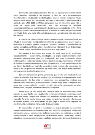 Como visto, a sociedade sustentável deve ter seu repensar urbano analisado em
várias vertentes, voltando a ser discutida a forte ou fraca sustentabilidade.
Recentemente os estudos sobre a substituição de recursos naturais pelos ditos virtuais
tem tido amplo debate nas comunidades tecnológicas e econômicas. Pesquisas como as
realizadas pela UNEP 2013 ou PNUMA comprovam que tal incremento pode não só
tornar as cidades mais sustentáveis, bem como alavancar as sociedades
economicamente falando (economia verde). Dessemodo, como debatido na Rio+20, tal
decolagem aparenta ser um excelente fator econômico e sustentável para as cidades
em virtude de ter uma maior eficiência dos processos e um consumo mais consciente
dos recursos.
A questão da substitubilidade torna-se relevante para a sustentabilidade em
virtude de econômicos e ecológicos terem emmente que os excessivos usos de recursos
destinados à economia podem se esgotar, acabando, também, a possibilidade de
realizar operações econômicas vitais a manutenção da vida social. O uso da tecnologia
pode fazer tal uso ser equilibrado e tem um retorno a longo prazo.
Tal ressalva é importante em virtude da atual situação das metrópoles
(estruturalmente) – espraiamento, conurbações e a própria expansão urbana serem
elementos preponderantes para essa preocupação em tornar o ambiente urbano
sustentável. Isso se deve ao fato da evolução das cidades requisitar mais que o “limite”
de recursos disponíveis em uma dada área. Só com isso já se tem grandes implicações
que fazem da cidade um local não sustentável, onde recursos são consumidos em
demasia por um grupo em detrimento de outro sofrer com a falta destes atrelado a
outro agravante: seu total esgotamento.
Sem um planejamento prévio, percebe-se que não há uma rotatividade que
garanta a subsistência de recursos, como o caso da urbanização empregada nos países
subdesenvolvidos do Sul, onde o crescimento não acompanhou medidas que
mantivessem a coexistência, quantitativamente falando, ou de forma a compensar essa
perca, dos recursos naturais – embora o autor não tenha mencionado, os países
desenvolvidos, em geral, também sofrem com tal impasse.
Desse modo, se uma cidade não conseguir fazer um equilíbrio entre o que
requisita e o que dispõe, suas soluções irão se nortear em fatores econômicos usuais
como o de venda, compra para atender suas demandas internas ou caso esteja em
expansão. Portanto, conclui-se que uma cidade corrigida, teoricamente, não depende
de fatores externos para sobre-existir no que tange a resolução de impasses no
abastecimento, regulação e manutenção de seus recursos.
Os economistas em geral se reconhecem na cidade corrigida ou no mínimo
sentem-se naturalmente instrumentalizados para discuti-la, os arquitetos urbanistas e
planejadores urbanos costumam dar vazão aos seus anseios por mudança no campo da
sustentabilidade a partir das propostas de redesenho urbano. A estratégia seria na
redução do consumo energético e da geração de resíduos, esse pensamento decorre de
 