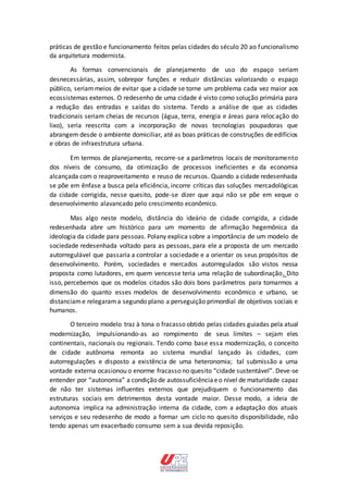 práticas de gestão e funcionamento feitos pelas cidades do século 20 ao funcionalismo
da arquitetura modernista.
As formas convencionais de planejamento de uso do espaço seriam
desnecessárias, assim, sobrepor funções e reduzir distâncias valorizando o espaço
público, seriammeios de evitar que a cidade se torne um problema cada vez maior aos
ecossistemas externos. O redesenho de uma cidade é visto como solução primária para
a redução das entradas e saídas do sistema. Tendo a análise de que as cidades
tradicionais seriam cheias de recursos (água, terra, energia e áreas para relocação do
lixo), seria reescrita com a incorporação de novas tecnologias poupadoras que
abrangem desde o ambiente domiciliar, até as boas práticas de construções de edifícios
e obras de infraestrutura urbana.
Em termos de planejamento, recorre-se a parâmetros locais de monitoramento
dos níveis de consumo, da otimização de processos ineficientes e da economia
alcançada com o reaproveitamento e reuso de recursos. Quando a cidade redesenhada
se põe em ênfase a busca pela eficiência, incorre críticas das soluções mercadológicas
da cidade corrigida, nesse quesito, pode-se dizer que aqui não se põe em xeque o
desenvolvimento alavancado pelo crescimento econômico.
Mas algo neste modelo, distância do ideário de cidade corrigida, a cidade
redesenhada abre um histórico para um momento de afirmação hegemônica da
ideologia da cidade para pessoas. Polany explica sobre a importância de um modelo de
sociedade redesenhada voltado para as pessoas, para ele a proposta de um mercado
autorregulável que passaria a controlar a sociedade e a orientar os seus propósitos de
desenvolvimento. Porém, sociedades e mercados autorregulados são vistos nessa
proposta como lutadores, em quem vencesse teria uma relação de subordinação. Dito
isso, percebemos que os modelos citados são dois bons parâmetros para tomarmos a
dimensão do quanto esses modelos de desenvolvimento econômico e urbano, se
distanciame relegarama segundo plano a perseguição primordial de objetivos sociais e
humanos.
O terceiro modelo traz à tona o fracasso obtido pelas cidades guiadas pela atual
modernização, impulsionando-as ao rompimento de seus limites – sejam eles
continentais, nacionais ou regionais. Tendo como base essa modernização, o conceito
de cidade autônoma remonta ao sistema mundial lançado às cidades, com
autorregulações e disposto a existência de uma heteronomia; tal submissão a uma
vontade externa ocasionou o enorme fracasso no quesito “cidade sustentável”. Deve-se
entender por “autonomia” a condição de autossuficiênciaeo nível de maturidade capaz
de não ter sistemas influentes externos que prejudiquem o funcionamento das
estruturas sociais em detrimentos desta vontade maior. Desse modo, a ideia de
autonomia implica na administração interna da cidade, com a adaptação dos atuais
serviços e seu redesenho de modo a formar um ciclo no quesito disponibilidade, não
tendo apenas um exacerbado consumo sem a sua devida reposição.
 