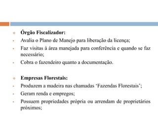  Órgão Fiscalizador:
 Avalia o Plano de Manejo para liberação da licença;
 Faz visitas à área manejada para conferência e quando se faz
necessário;
 Cobra o fazendeiro quanto a documentação.
 Empresas Florestais:
 Produzem a madeira nas chamadas ‘Fazendas Florestais’;
 Geram renda e empregos;
 Possuem propriedades própria ou arrendam de proprietários
próximos;
 