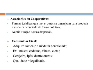  Associações ou Cooperativas:
 Formas jurídicas que mora- dores se organizam para produzir
a madeira licenciada de forma coletiva;
 Administração dessas empresas.
 Consumidor Final:
 Adquire somente a madeira beneficiada;
 Ex.: mesas, cadeiras, tábuas, e etc.;
 Cerejeira, Ipês, dentre outras;
 Qualidade = legalidade.
 
