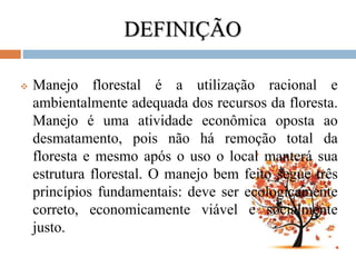 DEFINIÇÃO
 Manejo florestal é a utilização racional e
ambientalmente adequada dos recursos da floresta.
Manejo é uma atividade econômica oposta ao
desmatamento, pois não há remoção total da
floresta e mesmo após o uso o local manterá sua
estrutura florestal. O manejo bem feito segue três
princípios fundamentais: deve ser ecologicamente
correto, economicamente viável e socialmente
justo.
 