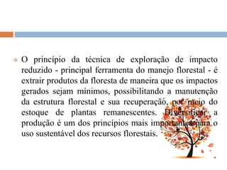  O princípio da técnica de exploração de impacto
reduzido - principal ferramenta do manejo florestal - é
extrair produtos da floresta de maneira que os impactos
gerados sejam mínimos, possibilitando a manutenção
da estrutura florestal e sua recuperação, por meio do
estoque de plantas remanescentes. Diversificar a
produção é um dos princípios mais importantes para o
uso sustentável dos recursos florestais.
 