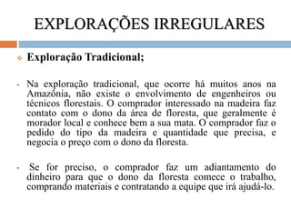 EXPLORAÇÕES IRREGULARES
 Exploração Tradicional;
 Na exploração tradicional, que ocorre há muitos anos na
Amazônia, não existe o envolvimento de engenheiros ou
técnicos florestais. O comprador interessado na madeira faz
contato com o dono da área de floresta, que geralmente é
morador local e conhece bem a sua mata. O comprador faz o
pedido do tipo da madeira e quantidade que precisa, e
negocia o preço com o dono da floresta.
 Se for preciso, o comprador faz um adiantamento do
dinheiro para que o dono da floresta comece o trabalho,
comprando materiais e contratando a equipe que irá ajudá-lo.
 